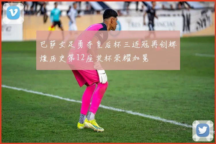 巴萨女足勇夺皇后杯三连冠再创辉煌历史第12座奖杯荣耀加冕