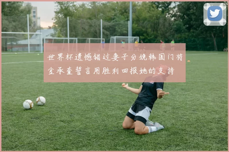 世界杯遗憾错过妻子分娩韩国门将金承奎誓言用胜利回报她的支持