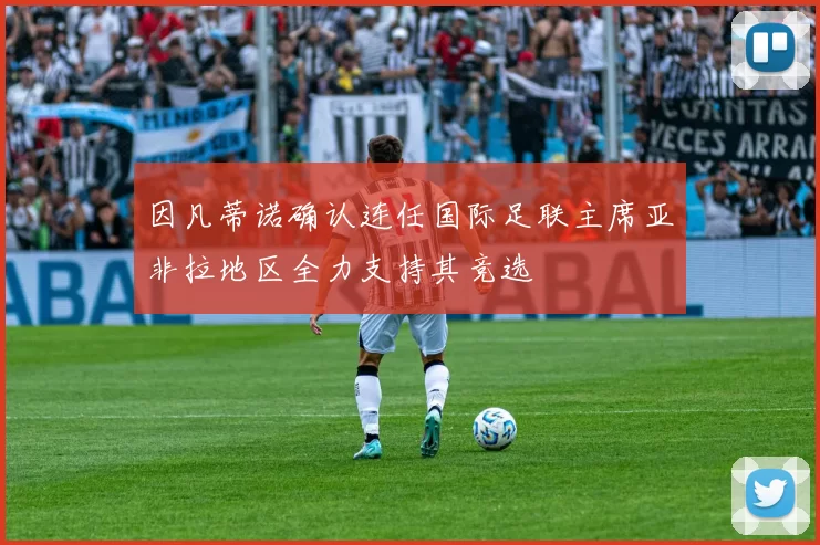 因凡蒂诺确认连任国际足联主席亚非拉地区全力支持其竞选