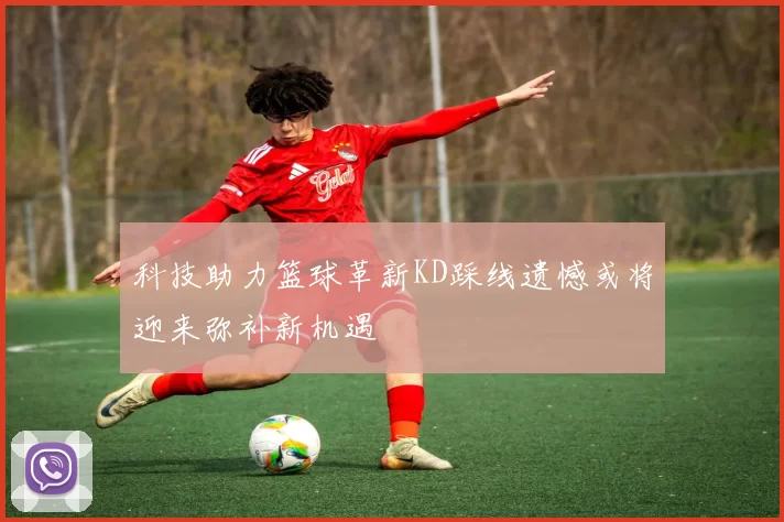 科技助力篮球革新KD踩线遗憾或将迎来弥补新机遇