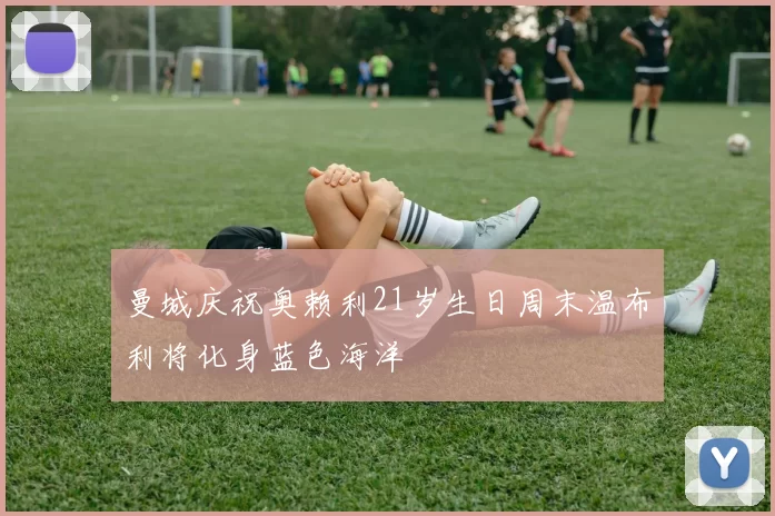 曼城庆祝奥赖利21岁生日周末温布利将化身蓝色海洋