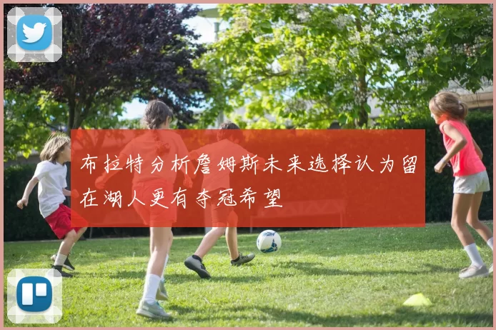 布拉特分析詹姆斯未来选择认为留在湖人更有夺冠希望