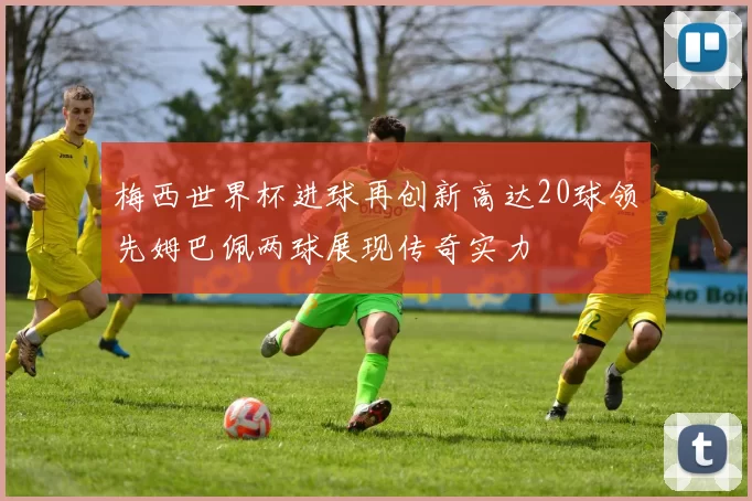 梅西世界杯进球再创新高达20球领先姆巴佩两球展现传奇实力