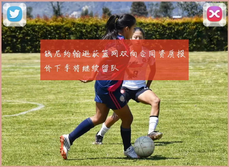 钱尼约翰逊获篮网双向合同资质报价下季将继续留队