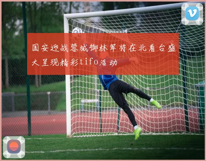 国安迎战蓉城御林军将在北看台盛大呈现精彩tifo活动