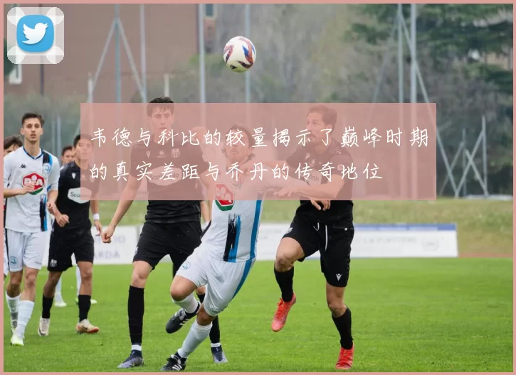 韦德与科比的较量揭示了巅峰时期的真实差距与乔丹的传奇地位