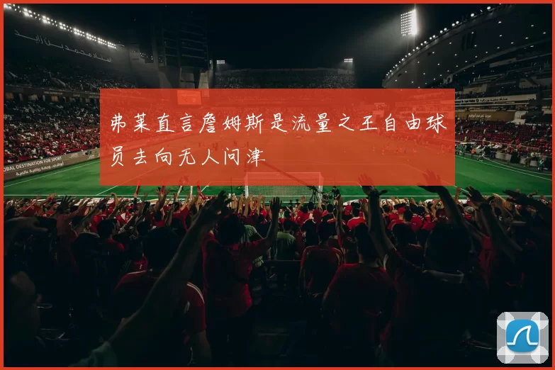 弗莱直言詹姆斯是流量之王自由球员去向无人问津