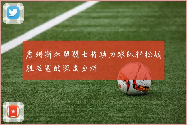 詹姆斯加盟骑士将助力球队轻松战胜活塞的深度分析