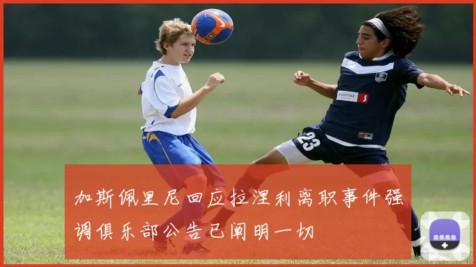 加斯佩里尼回应拉涅利离职事件强调俱乐部公告已阐明一切