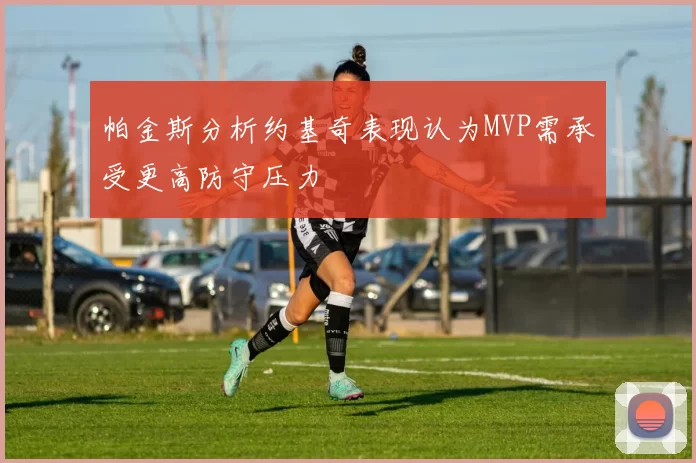 帕金斯分析约基奇表现认为MVP需承受更高防守压力