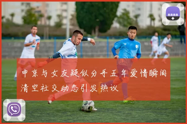 申京与女友疑似分手五年爱情瞬间清空社交动态引发热议