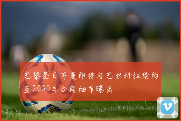 巴黎圣日耳曼即将与巴尔科拉续约至2030年合同细节曝光