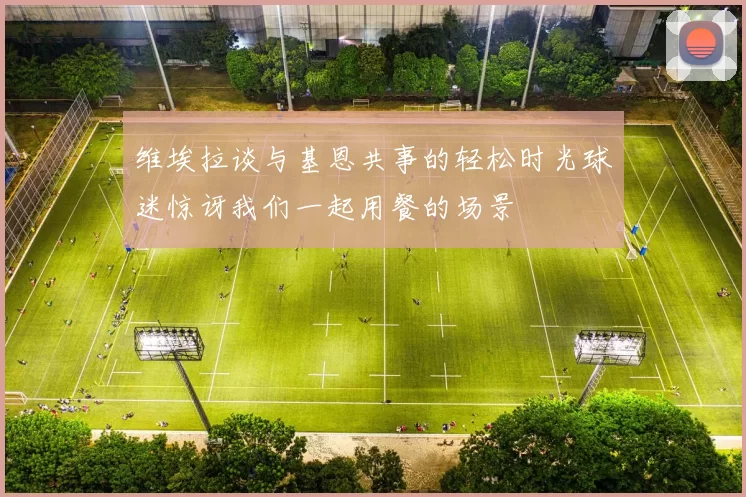 维埃拉谈与基恩共事的轻松时光球迷惊讶我们一起用餐的场景