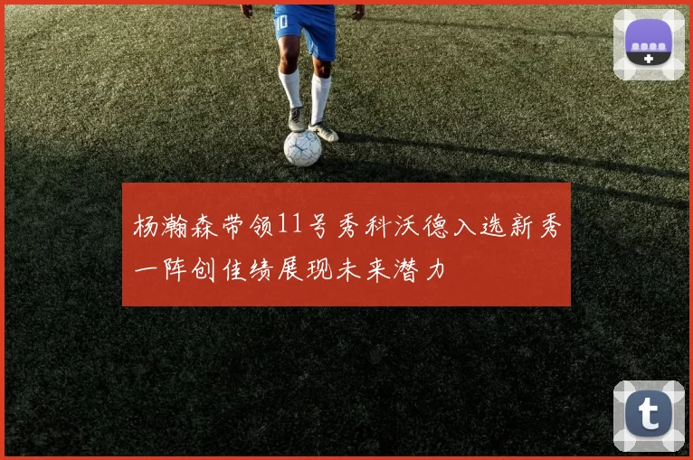 杨瀚森带领11号秀科沃德入选新秀一阵创佳绩展现未来潜力