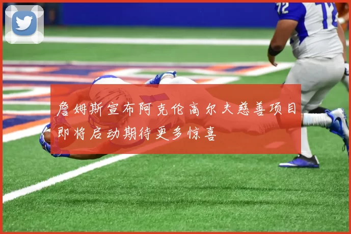詹姆斯宣布阿克伦高尔夫慈善项目即将启动期待更多惊喜