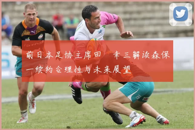 前日本足协主席田嶋幸三解读森保一续约合理性与未来展望