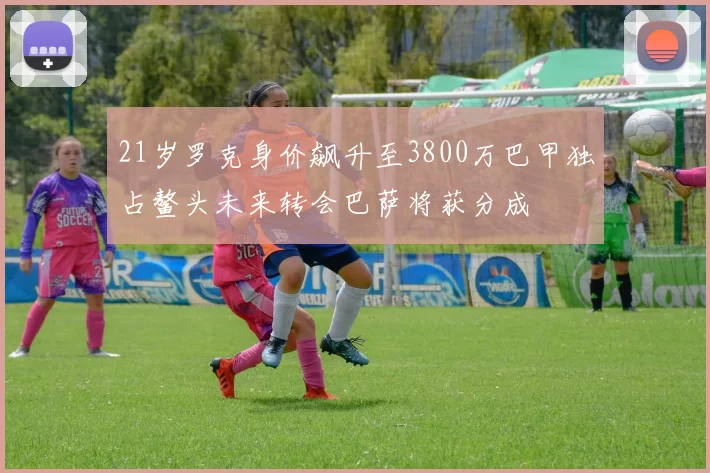 21岁罗克身价飙升至3800万巴甲独占鳌头未来转会巴萨将获分成